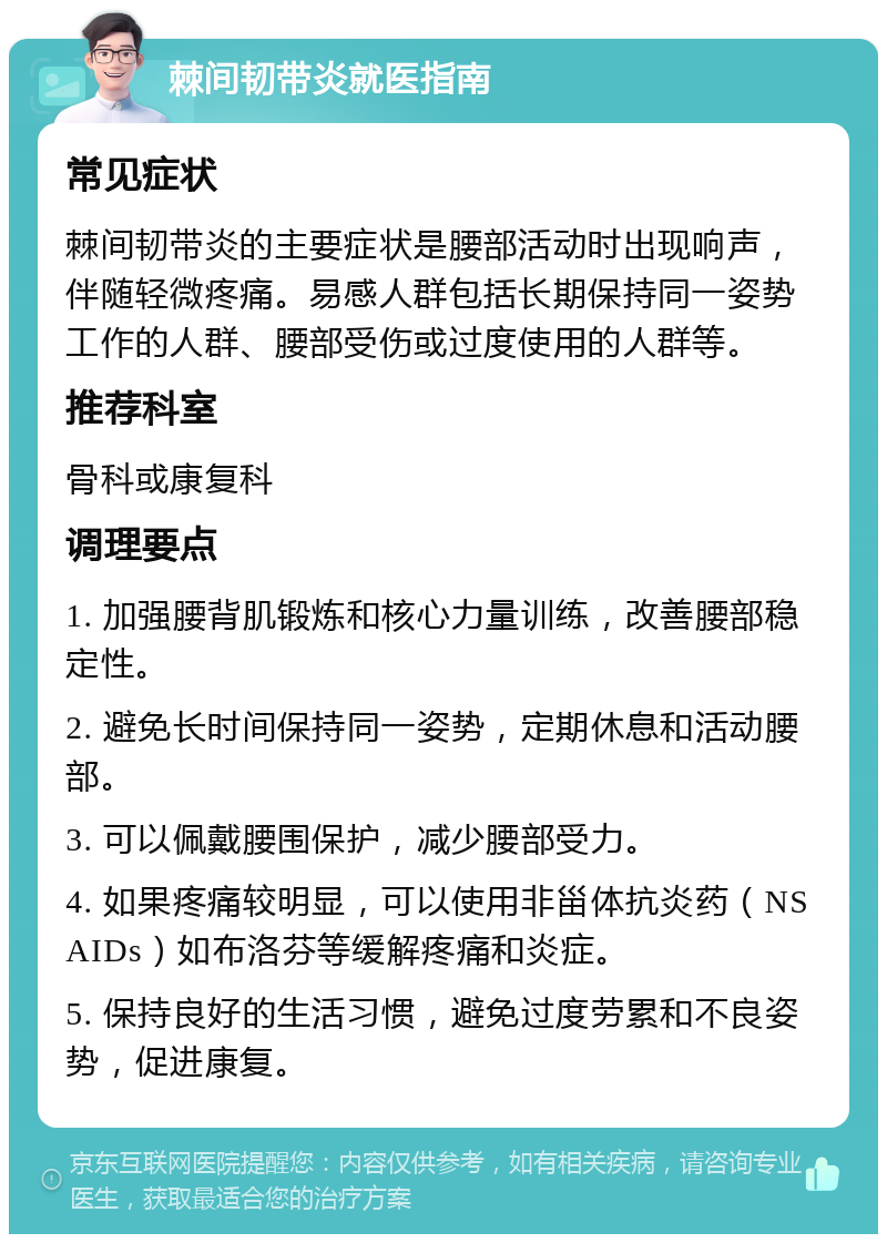 棘间韧带炎就医指南 常见症状 棘间韧带炎的主要症状是腰部活动时出现响声，伴随轻微疼痛。易感人群包括长期保持同一姿势工作的人群、腰部受伤或过度使用的人群等。 推荐科室 骨科或康复科 调理要点 1. 加强腰背肌锻炼和核心力量训练，改善腰部稳定性。 2. 避免长时间保持同一姿势，定期休息和活动腰部。 3. 可以佩戴腰围保护，减少腰部受力。 4. 如果疼痛较明显，可以使用非甾体抗炎药（NSAIDs）如布洛芬等缓解疼痛和炎症。 5. 保持良好的生活习惯，避免过度劳累和不良姿势，促进康复。