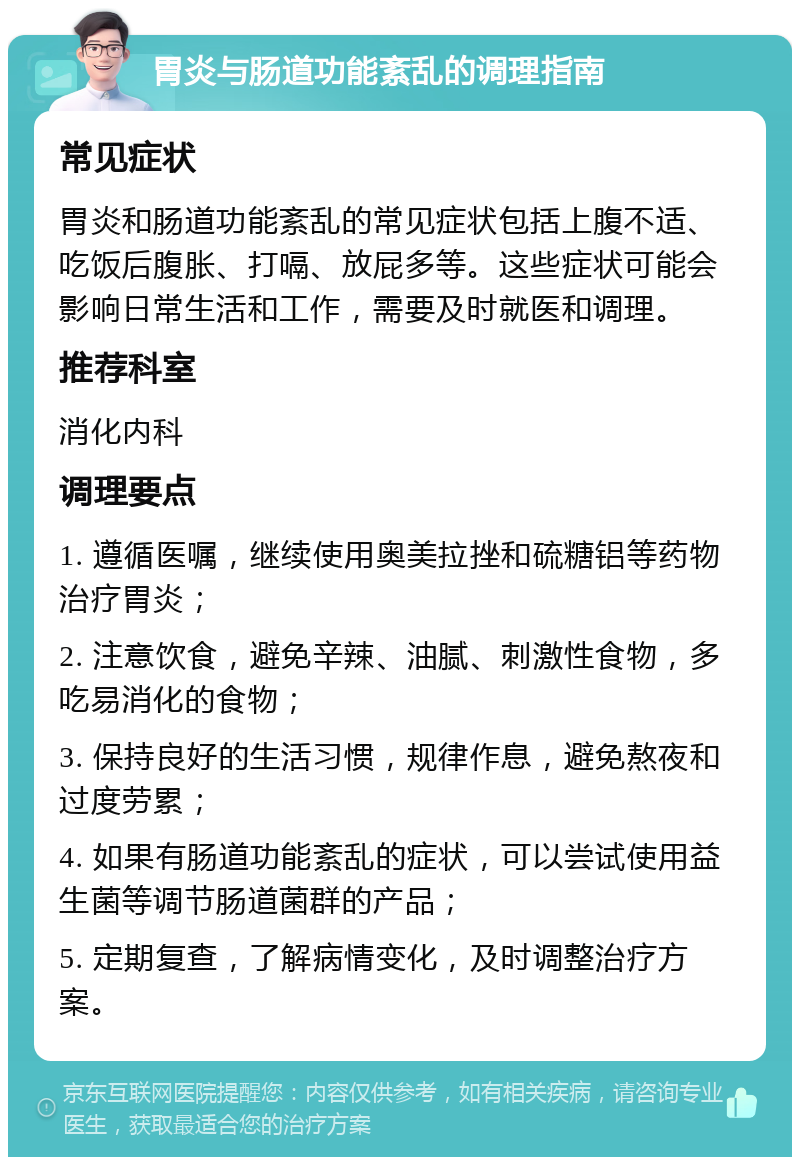 胃炎与肠道功能紊乱的调理指南 常见症状 胃炎和肠道功能紊乱的常见症状包括上腹不适、吃饭后腹胀、打嗝、放屁多等。这些症状可能会影响日常生活和工作，需要及时就医和调理。 推荐科室 消化内科 调理要点 1. 遵循医嘱，继续使用奥美拉挫和硫糖铝等药物治疗胃炎； 2. 注意饮食，避免辛辣、油腻、刺激性食物，多吃易消化的食物； 3. 保持良好的生活习惯，规律作息，避免熬夜和过度劳累； 4. 如果有肠道功能紊乱的症状，可以尝试使用益生菌等调节肠道菌群的产品； 5. 定期复查，了解病情变化，及时调整治疗方案。