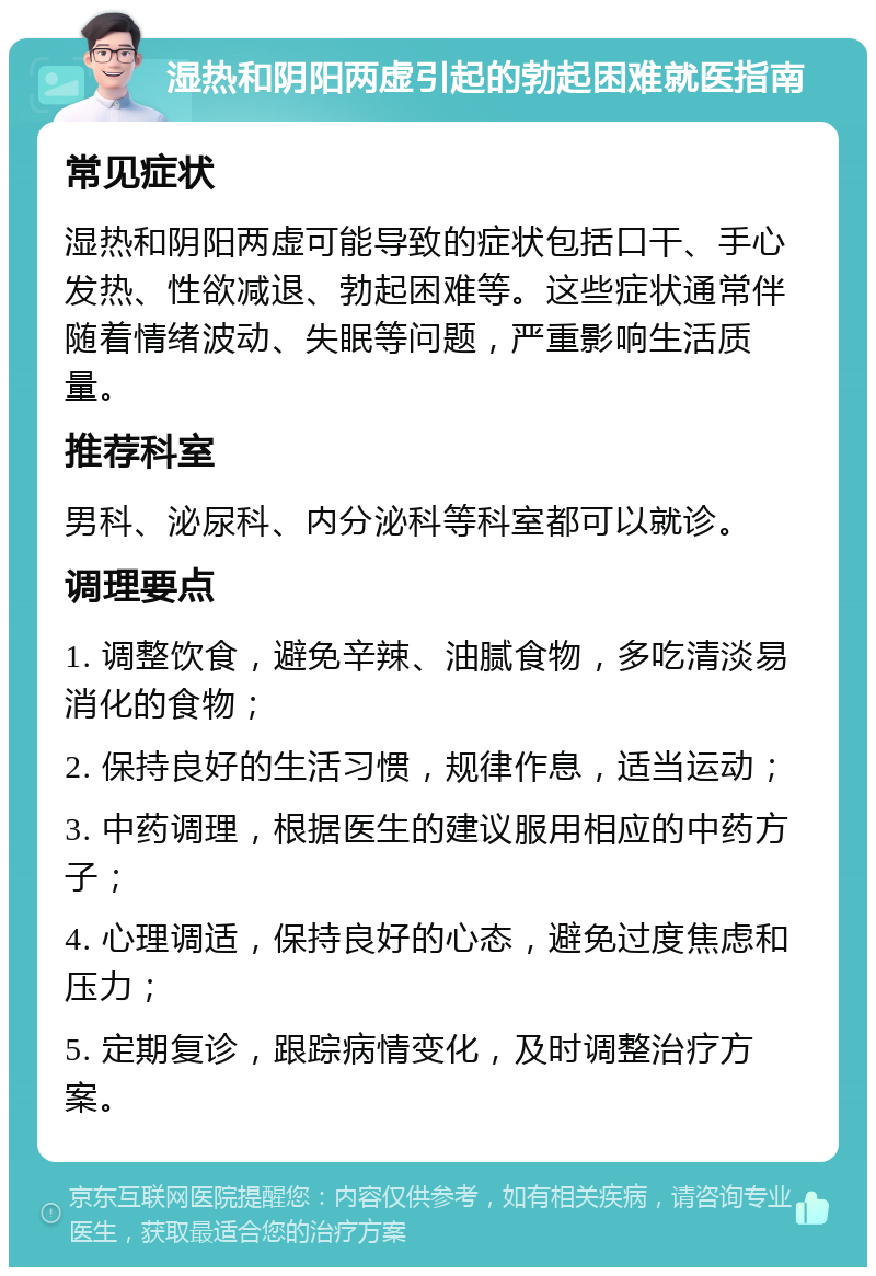 湿热和阴阳两虚引起的勃起困难就医指南 常见症状 湿热和阴阳两虚可能导致的症状包括口干、手心发热、性欲减退、勃起困难等。这些症状通常伴随着情绪波动、失眠等问题，严重影响生活质量。 推荐科室 男科、泌尿科、内分泌科等科室都可以就诊。 调理要点 1. 调整饮食，避免辛辣、油腻食物，多吃清淡易消化的食物； 2. 保持良好的生活习惯，规律作息，适当运动； 3. 中药调理，根据医生的建议服用相应的中药方子； 4. 心理调适，保持良好的心态，避免过度焦虑和压力； 5. 定期复诊，跟踪病情变化，及时调整治疗方案。