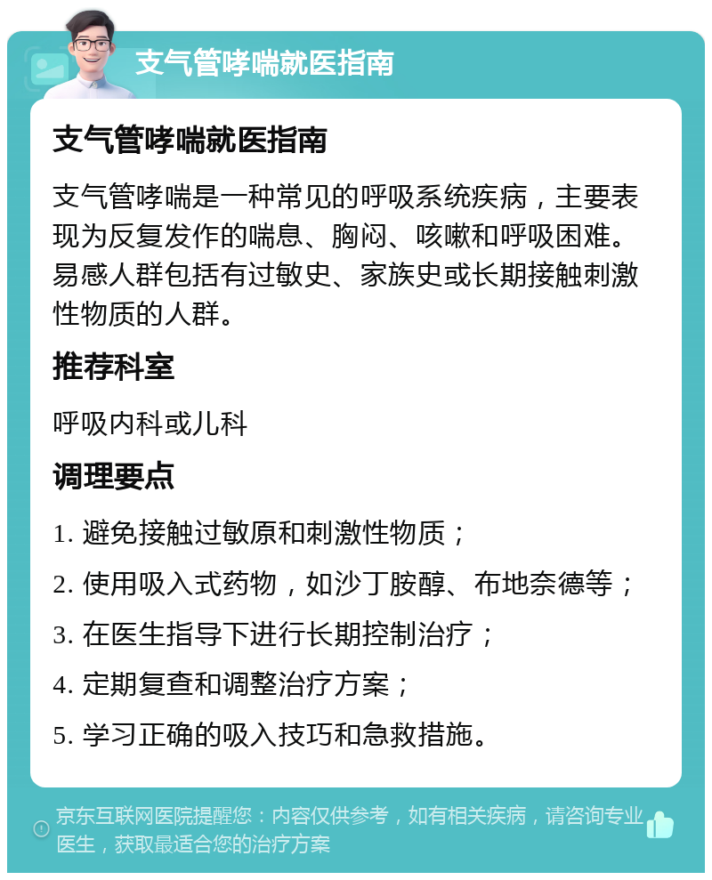 支气管哮喘就医指南 支气管哮喘就医指南 支气管哮喘是一种常见的呼吸系统疾病，主要表现为反复发作的喘息、胸闷、咳嗽和呼吸困难。易感人群包括有过敏史、家族史或长期接触刺激性物质的人群。 推荐科室 呼吸内科或儿科 调理要点 1. 避免接触过敏原和刺激性物质； 2. 使用吸入式药物，如沙丁胺醇、布地奈德等； 3. 在医生指导下进行长期控制治疗； 4. 定期复查和调整治疗方案； 5. 学习正确的吸入技巧和急救措施。