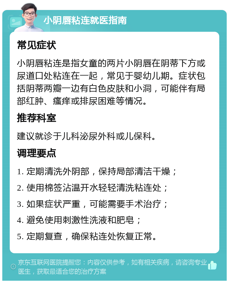 小阴唇粘连就医指南 常见症状 小阴唇粘连是指女童的两片小阴唇在阴蒂下方或尿道口处粘连在一起，常见于婴幼儿期。症状包括阴蒂两瓣一边有白色皮肤和小洞，可能伴有局部红肿、瘙痒或排尿困难等情况。 推荐科室 建议就诊于儿科泌尿外科或儿保科。 调理要点 1. 定期清洗外阴部，保持局部清洁干燥； 2. 使用棉签沾温开水轻轻清洗粘连处； 3. 如果症状严重，可能需要手术治疗； 4. 避免使用刺激性洗液和肥皂； 5. 定期复查，确保粘连处恢复正常。