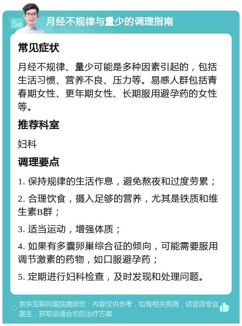 月经不规律与量少的调理指南 常见症状 月经不规律、量少可能是多种因素引起的，包括生活习惯、营养不良、压力等。易感人群包括青春期女性、更年期女性、长期服用避孕药的女性等。 推荐科室 妇科 调理要点 1. 保持规律的生活作息，避免熬夜和过度劳累； 2. 合理饮食，摄入足够的营养，尤其是铁质和维生素B群； 3. 适当运动，增强体质； 4. 如果有多囊卵巢综合征的倾向，可能需要服用调节激素的药物，如口服避孕药； 5. 定期进行妇科检查，及时发现和处理问题。