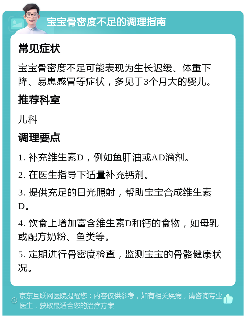 宝宝骨密度不足的调理指南 常见症状 宝宝骨密度不足可能表现为生长迟缓、体重下降、易患感冒等症状，多见于3个月大的婴儿。 推荐科室 儿科 调理要点 1. 补充维生素D，例如鱼肝油或AD滴剂。 2. 在医生指导下适量补充钙剂。 3. 提供充足的日光照射，帮助宝宝合成维生素D。 4. 饮食上增加富含维生素D和钙的食物，如母乳或配方奶粉、鱼类等。 5. 定期进行骨密度检查，监测宝宝的骨骼健康状况。