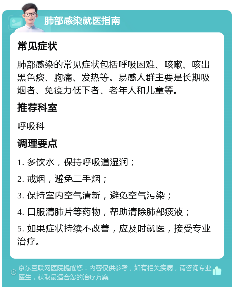 肺部感染就医指南 常见症状 肺部感染的常见症状包括呼吸困难、咳嗽、咳出黑色痰、胸痛、发热等。易感人群主要是长期吸烟者、免疫力低下者、老年人和儿童等。 推荐科室 呼吸科 调理要点 1. 多饮水，保持呼吸道湿润； 2. 戒烟，避免二手烟； 3. 保持室内空气清新，避免空气污染； 4. 口服清肺片等药物，帮助清除肺部痰液； 5. 如果症状持续不改善，应及时就医，接受专业治疗。