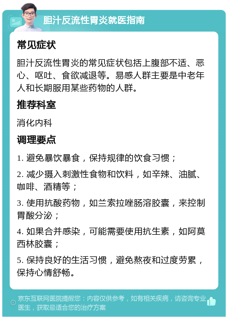 胆汁反流性胃炎就医指南 常见症状 胆汁反流性胃炎的常见症状包括上腹部不适、恶心、呕吐、食欲减退等。易感人群主要是中老年人和长期服用某些药物的人群。 推荐科室 消化内科 调理要点 1. 避免暴饮暴食，保持规律的饮食习惯； 2. 减少摄入刺激性食物和饮料，如辛辣、油腻、咖啡、酒精等； 3. 使用抗酸药物，如兰索拉唑肠溶胶囊，来控制胃酸分泌； 4. 如果合并感染，可能需要使用抗生素，如阿莫西林胶囊； 5. 保持良好的生活习惯，避免熬夜和过度劳累，保持心情舒畅。