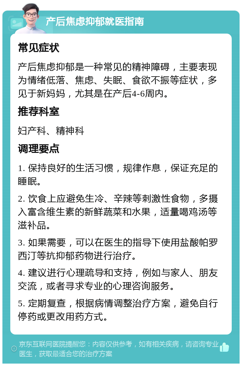 产后焦虑抑郁就医指南 常见症状 产后焦虑抑郁是一种常见的精神障碍，主要表现为情绪低落、焦虑、失眠、食欲不振等症状，多见于新妈妈，尤其是在产后4-6周内。 推荐科室 妇产科、精神科 调理要点 1. 保持良好的生活习惯，规律作息，保证充足的睡眠。 2. 饮食上应避免生冷、辛辣等刺激性食物，多摄入富含维生素的新鲜蔬菜和水果，适量喝鸡汤等滋补品。 3. 如果需要，可以在医生的指导下使用盐酸帕罗西汀等抗抑郁药物进行治疗。 4. 建议进行心理疏导和支持，例如与家人、朋友交流，或者寻求专业的心理咨询服务。 5. 定期复查，根据病情调整治疗方案，避免自行停药或更改用药方式。