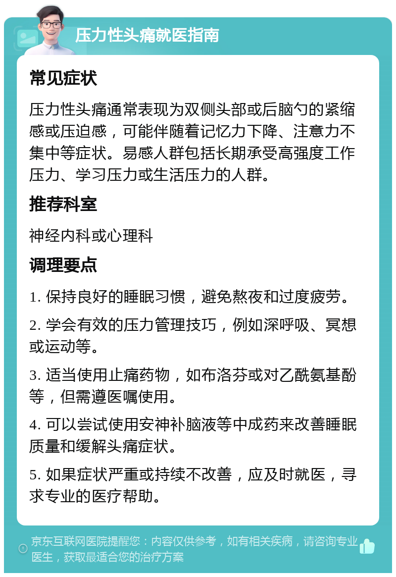 压力性头痛就医指南 常见症状 压力性头痛通常表现为双侧头部或后脑勺的紧缩感或压迫感，可能伴随着记忆力下降、注意力不集中等症状。易感人群包括长期承受高强度工作压力、学习压力或生活压力的人群。 推荐科室 神经内科或心理科 调理要点 1. 保持良好的睡眠习惯，避免熬夜和过度疲劳。 2. 学会有效的压力管理技巧，例如深呼吸、冥想或运动等。 3. 适当使用止痛药物，如布洛芬或对乙酰氨基酚等，但需遵医嘱使用。 4. 可以尝试使用安神补脑液等中成药来改善睡眠质量和缓解头痛症状。 5. 如果症状严重或持续不改善，应及时就医，寻求专业的医疗帮助。