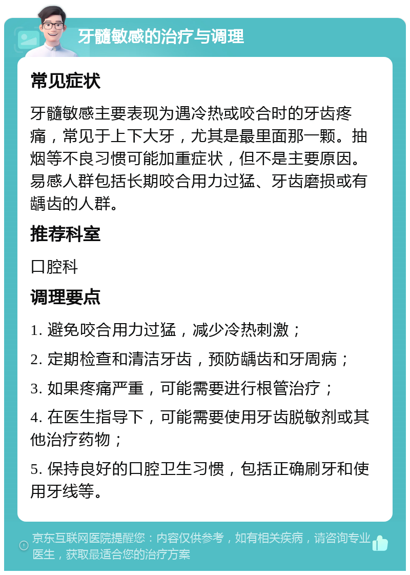 牙髓敏感的治疗与调理 常见症状 牙髓敏感主要表现为遇冷热或咬合时的牙齿疼痛，常见于上下大牙，尤其是最里面那一颗。抽烟等不良习惯可能加重症状，但不是主要原因。易感人群包括长期咬合用力过猛、牙齿磨损或有龋齿的人群。 推荐科室 口腔科 调理要点 1. 避免咬合用力过猛，减少冷热刺激； 2. 定期检查和清洁牙齿，预防龋齿和牙周病； 3. 如果疼痛严重，可能需要进行根管治疗； 4. 在医生指导下，可能需要使用牙齿脱敏剂或其他治疗药物； 5. 保持良好的口腔卫生习惯，包括正确刷牙和使用牙线等。