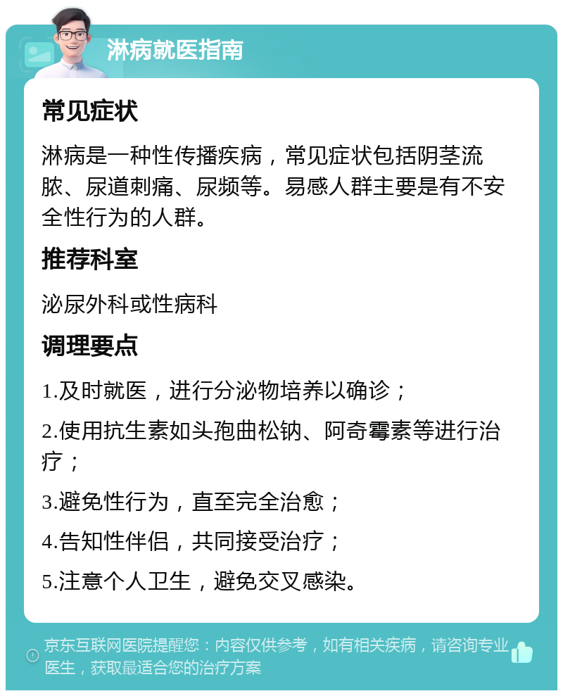 淋病就医指南 常见症状 淋病是一种性传播疾病，常见症状包括阴茎流脓、尿道刺痛、尿频等。易感人群主要是有不安全性行为的人群。 推荐科室 泌尿外科或性病科 调理要点 1.及时就医，进行分泌物培养以确诊； 2.使用抗生素如头孢曲松钠、阿奇霉素等进行治疗； 3.避免性行为，直至完全治愈； 4.告知性伴侣，共同接受治疗； 5.注意个人卫生，避免交叉感染。