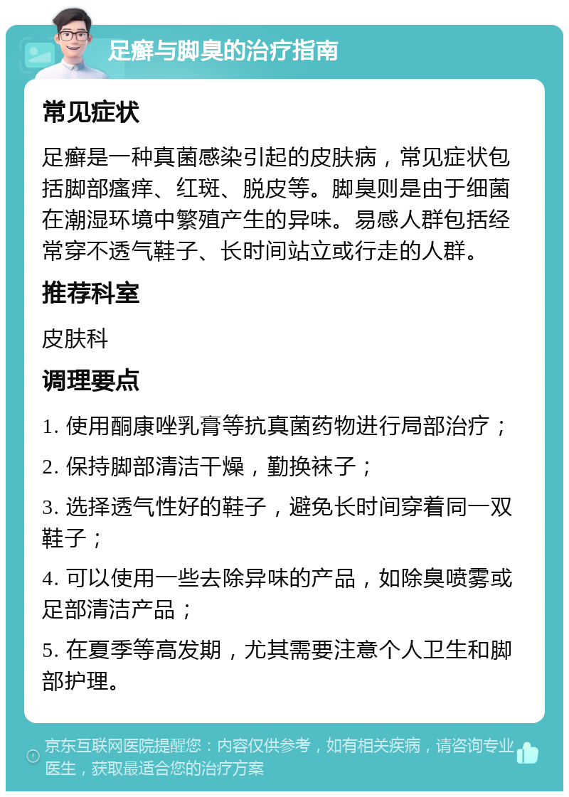 足癣与脚臭的治疗指南 常见症状 足癣是一种真菌感染引起的皮肤病，常见症状包括脚部瘙痒、红斑、脱皮等。脚臭则是由于细菌在潮湿环境中繁殖产生的异味。易感人群包括经常穿不透气鞋子、长时间站立或行走的人群。 推荐科室 皮肤科 调理要点 1. 使用酮康唑乳膏等抗真菌药物进行局部治疗； 2. 保持脚部清洁干燥，勤换袜子； 3. 选择透气性好的鞋子，避免长时间穿着同一双鞋子； 4. 可以使用一些去除异味的产品，如除臭喷雾或足部清洁产品； 5. 在夏季等高发期，尤其需要注意个人卫生和脚部护理。