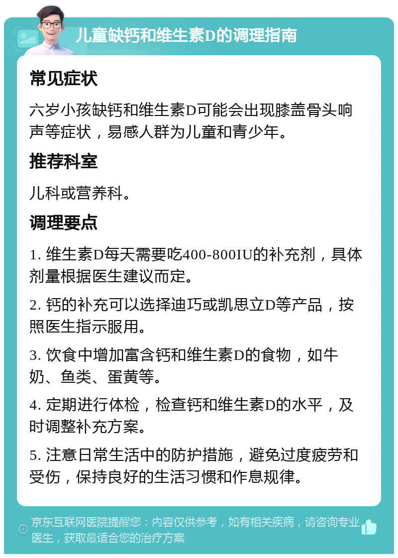 儿童缺钙和维生素D的调理指南 常见症状 六岁小孩缺钙和维生素D可能会出现膝盖骨头响声等症状，易感人群为儿童和青少年。 推荐科室 儿科或营养科。 调理要点 1. 维生素D每天需要吃400-800IU的补充剂，具体剂量根据医生建议而定。 2. 钙的补充可以选择迪巧或凯思立D等产品，按照医生指示服用。 3. 饮食中增加富含钙和维生素D的食物，如牛奶、鱼类、蛋黄等。 4. 定期进行体检，检查钙和维生素D的水平，及时调整补充方案。 5. 注意日常生活中的防护措施，避免过度疲劳和受伤，保持良好的生活习惯和作息规律。