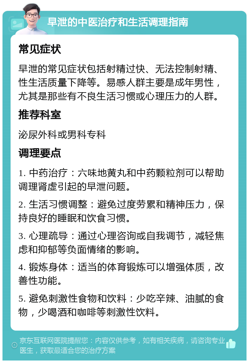 早泄的中医治疗和生活调理指南 常见症状 早泄的常见症状包括射精过快、无法控制射精、性生活质量下降等。易感人群主要是成年男性，尤其是那些有不良生活习惯或心理压力的人群。 推荐科室 泌尿外科或男科专科 调理要点 1. 中药治疗：六味地黄丸和中药颗粒剂可以帮助调理肾虚引起的早泄问题。 2. 生活习惯调整：避免过度劳累和精神压力，保持良好的睡眠和饮食习惯。 3. 心理疏导：通过心理咨询或自我调节，减轻焦虑和抑郁等负面情绪的影响。 4. 锻炼身体：适当的体育锻炼可以增强体质，改善性功能。 5. 避免刺激性食物和饮料：少吃辛辣、油腻的食物，少喝酒和咖啡等刺激性饮料。