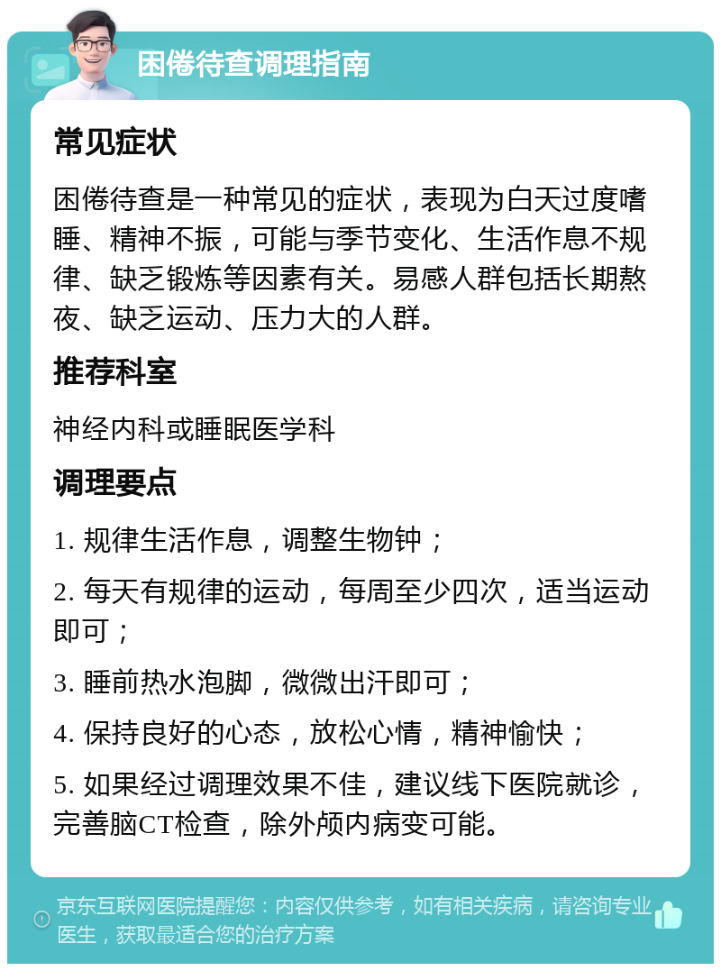 困倦待查调理指南 常见症状 困倦待查是一种常见的症状，表现为白天过度嗜睡、精神不振，可能与季节变化、生活作息不规律、缺乏锻炼等因素有关。易感人群包括长期熬夜、缺乏运动、压力大的人群。 推荐科室 神经内科或睡眠医学科 调理要点 1. 规律生活作息，调整生物钟； 2. 每天有规律的运动，每周至少四次，适当运动即可； 3. 睡前热水泡脚，微微出汗即可； 4. 保持良好的心态，放松心情，精神愉快； 5. 如果经过调理效果不佳，建议线下医院就诊，完善脑CT检查，除外颅内病变可能。