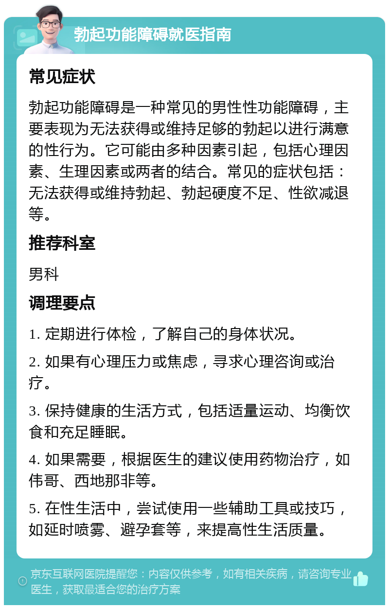 勃起功能障碍就医指南 常见症状 勃起功能障碍是一种常见的男性性功能障碍，主要表现为无法获得或维持足够的勃起以进行满意的性行为。它可能由多种因素引起，包括心理因素、生理因素或两者的结合。常见的症状包括：无法获得或维持勃起、勃起硬度不足、性欲减退等。 推荐科室 男科 调理要点 1. 定期进行体检，了解自己的身体状况。 2. 如果有心理压力或焦虑，寻求心理咨询或治疗。 3. 保持健康的生活方式，包括适量运动、均衡饮食和充足睡眠。 4. 如果需要，根据医生的建议使用药物治疗，如伟哥、西地那非等。 5. 在性生活中，尝试使用一些辅助工具或技巧，如延时喷雾、避孕套等，来提高性生活质量。