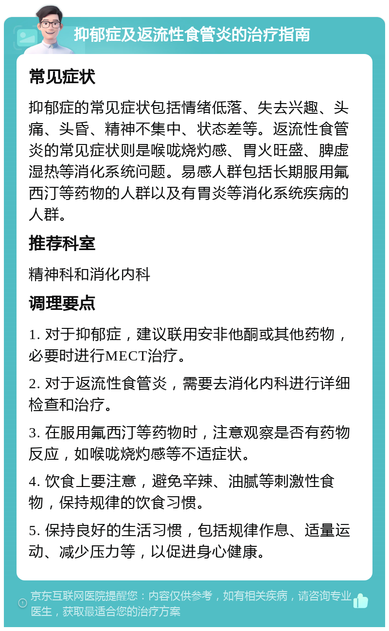 抑郁症及返流性食管炎的治疗指南 常见症状 抑郁症的常见症状包括情绪低落、失去兴趣、头痛、头昏、精神不集中、状态差等。返流性食管炎的常见症状则是喉咙烧灼感、胃火旺盛、脾虚湿热等消化系统问题。易感人群包括长期服用氟西汀等药物的人群以及有胃炎等消化系统疾病的人群。 推荐科室 精神科和消化内科 调理要点 1. 对于抑郁症，建议联用安非他酮或其他药物，必要时进行MECT治疗。 2. 对于返流性食管炎，需要去消化内科进行详细检查和治疗。 3. 在服用氟西汀等药物时，注意观察是否有药物反应，如喉咙烧灼感等不适症状。 4. 饮食上要注意，避免辛辣、油腻等刺激性食物，保持规律的饮食习惯。 5. 保持良好的生活习惯，包括规律作息、适量运动、减少压力等，以促进身心健康。