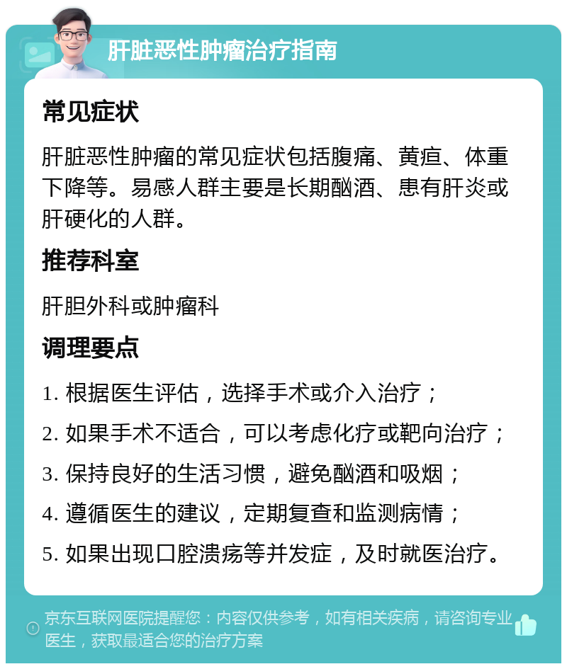 肝脏恶性肿瘤治疗指南 常见症状 肝脏恶性肿瘤的常见症状包括腹痛、黄疸、体重下降等。易感人群主要是长期酗酒、患有肝炎或肝硬化的人群。 推荐科室 肝胆外科或肿瘤科 调理要点 1. 根据医生评估，选择手术或介入治疗； 2. 如果手术不适合，可以考虑化疗或靶向治疗； 3. 保持良好的生活习惯，避免酗酒和吸烟； 4. 遵循医生的建议，定期复查和监测病情； 5. 如果出现口腔溃疡等并发症，及时就医治疗。