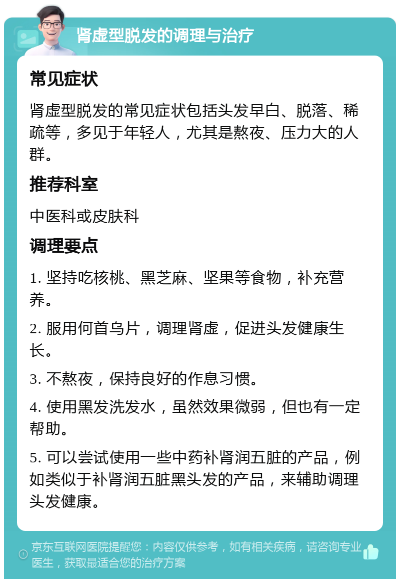 肾虚型脱发的调理与治疗 常见症状 肾虚型脱发的常见症状包括头发早白、脱落、稀疏等，多见于年轻人，尤其是熬夜、压力大的人群。 推荐科室 中医科或皮肤科 调理要点 1. 坚持吃核桃、黑芝麻、坚果等食物，补充营养。 2. 服用何首乌片，调理肾虚，促进头发健康生长。 3. 不熬夜，保持良好的作息习惯。 4. 使用黑发洗发水，虽然效果微弱，但也有一定帮助。 5. 可以尝试使用一些中药补肾润五脏的产品，例如类似于补肾润五脏黑头发的产品，来辅助调理头发健康。