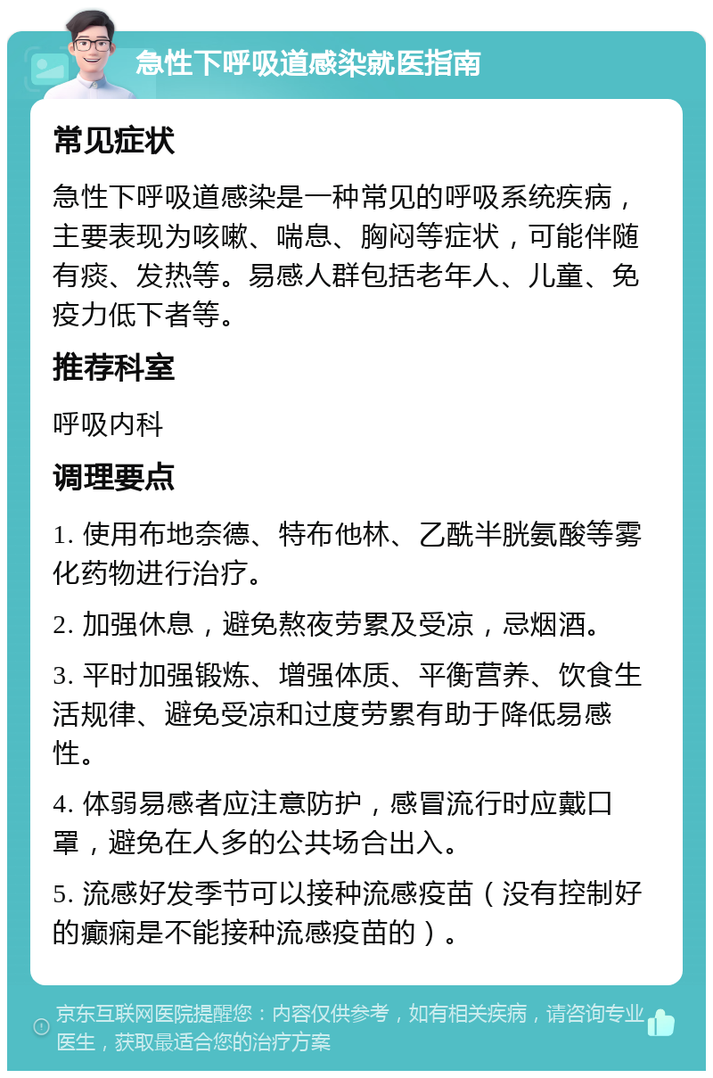 急性下呼吸道感染就医指南 常见症状 急性下呼吸道感染是一种常见的呼吸系统疾病，主要表现为咳嗽、喘息、胸闷等症状，可能伴随有痰、发热等。易感人群包括老年人、儿童、免疫力低下者等。 推荐科室 呼吸内科 调理要点 1. 使用布地奈德、特布他林、乙酰半胱氨酸等雾化药物进行治疗。 2. 加强休息，避免熬夜劳累及受凉，忌烟酒。 3. 平时加强锻炼、增强体质、平衡营养、饮食生活规律、避免受凉和过度劳累有助于降低易感性。 4. 体弱易感者应注意防护，感冒流行时应戴口罩，避免在人多的公共场合出入。 5. 流感好发季节可以接种流感疫苗（没有控制好的癫痫是不能接种流感疫苗的）。