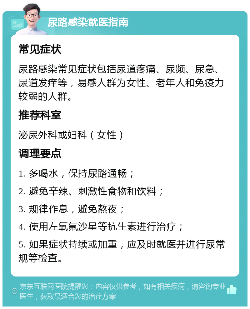 尿路感染就医指南 常见症状 尿路感染常见症状包括尿道疼痛、尿频、尿急、尿道发痒等，易感人群为女性、老年人和免疫力较弱的人群。 推荐科室 泌尿外科或妇科（女性） 调理要点 1. 多喝水，保持尿路通畅； 2. 避免辛辣、刺激性食物和饮料； 3. 规律作息，避免熬夜； 4. 使用左氧氟沙星等抗生素进行治疗； 5. 如果症状持续或加重，应及时就医并进行尿常规等检查。