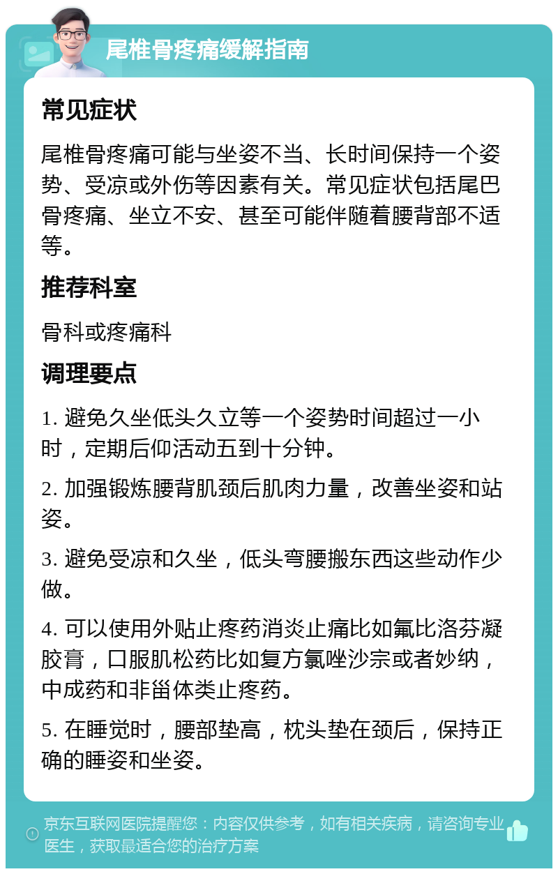 尾椎骨疼痛缓解指南 常见症状 尾椎骨疼痛可能与坐姿不当、长时间保持一个姿势、受凉或外伤等因素有关。常见症状包括尾巴骨疼痛、坐立不安、甚至可能伴随着腰背部不适等。 推荐科室 骨科或疼痛科 调理要点 1. 避免久坐低头久立等一个姿势时间超过一小时，定期后仰活动五到十分钟。 2. 加强锻炼腰背肌颈后肌肉力量，改善坐姿和站姿。 3. 避免受凉和久坐，低头弯腰搬东西这些动作少做。 4. 可以使用外贴止疼药消炎止痛比如氟比洛芬凝胶膏，口服肌松药比如复方氯唑沙宗或者妙纳，中成药和非甾体类止疼药。 5. 在睡觉时，腰部垫高，枕头垫在颈后，保持正确的睡姿和坐姿。