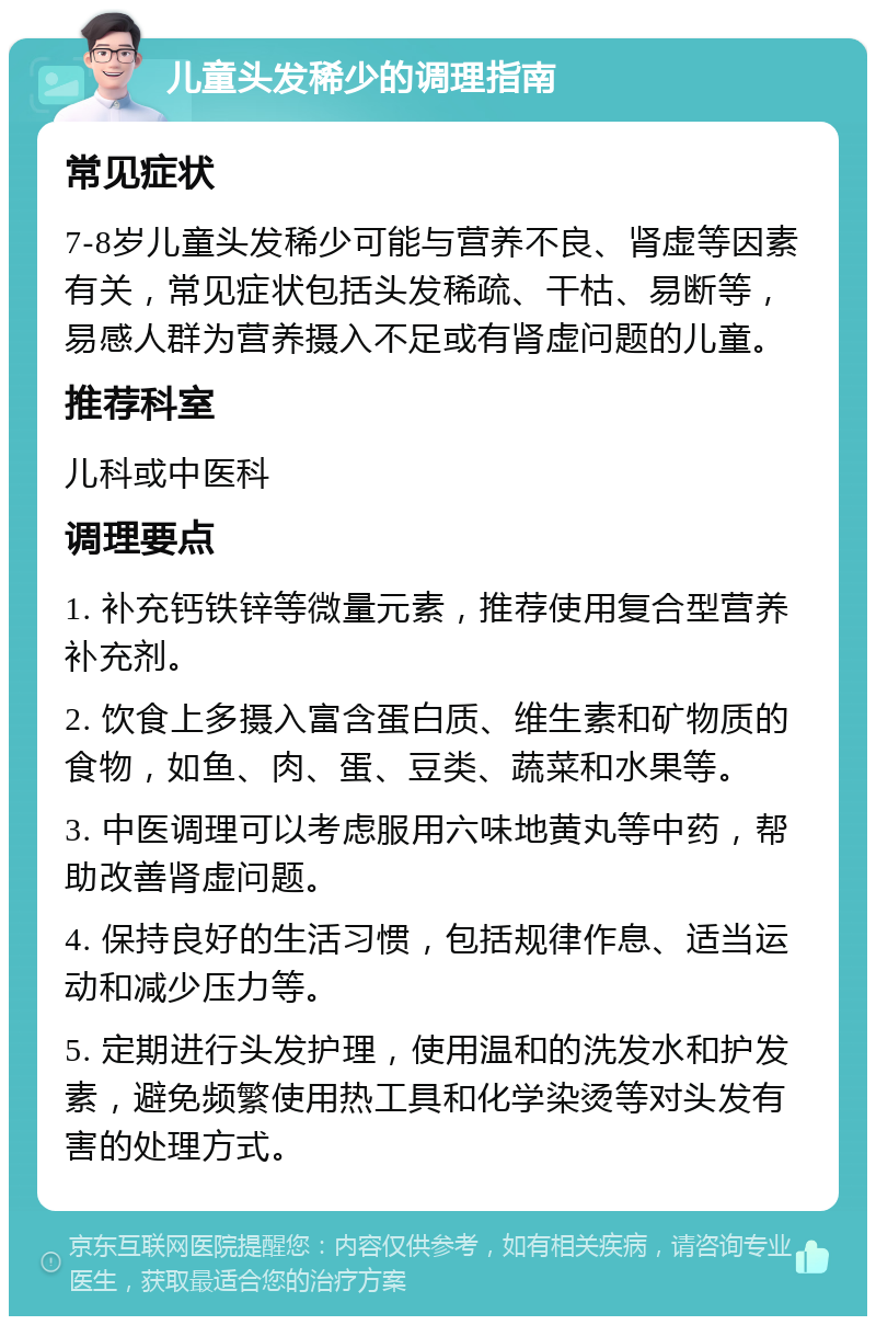 儿童头发稀少的调理指南 常见症状 7-8岁儿童头发稀少可能与营养不良、肾虚等因素有关，常见症状包括头发稀疏、干枯、易断等，易感人群为营养摄入不足或有肾虚问题的儿童。 推荐科室 儿科或中医科 调理要点 1. 补充钙铁锌等微量元素，推荐使用复合型营养补充剂。 2. 饮食上多摄入富含蛋白质、维生素和矿物质的食物，如鱼、肉、蛋、豆类、蔬菜和水果等。 3. 中医调理可以考虑服用六味地黄丸等中药，帮助改善肾虚问题。 4. 保持良好的生活习惯，包括规律作息、适当运动和减少压力等。 5. 定期进行头发护理，使用温和的洗发水和护发素，避免频繁使用热工具和化学染烫等对头发有害的处理方式。