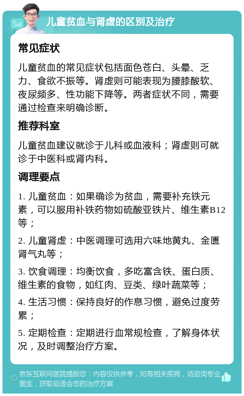 儿童贫血与肾虚的区别及治疗 常见症状 儿童贫血的常见症状包括面色苍白、头晕、乏力、食欲不振等。肾虚则可能表现为腰膝酸软、夜尿频多、性功能下降等。两者症状不同，需要通过检查来明确诊断。 推荐科室 儿童贫血建议就诊于儿科或血液科；肾虚则可就诊于中医科或肾内科。 调理要点 1. 儿童贫血：如果确诊为贫血，需要补充铁元素，可以服用补铁药物如硫酸亚铁片、维生素B12等； 2. 儿童肾虚：中医调理可选用六味地黄丸、金匮肾气丸等； 3. 饮食调理：均衡饮食，多吃富含铁、蛋白质、维生素的食物，如红肉、豆类、绿叶蔬菜等； 4. 生活习惯：保持良好的作息习惯，避免过度劳累； 5. 定期检查：定期进行血常规检查，了解身体状况，及时调整治疗方案。