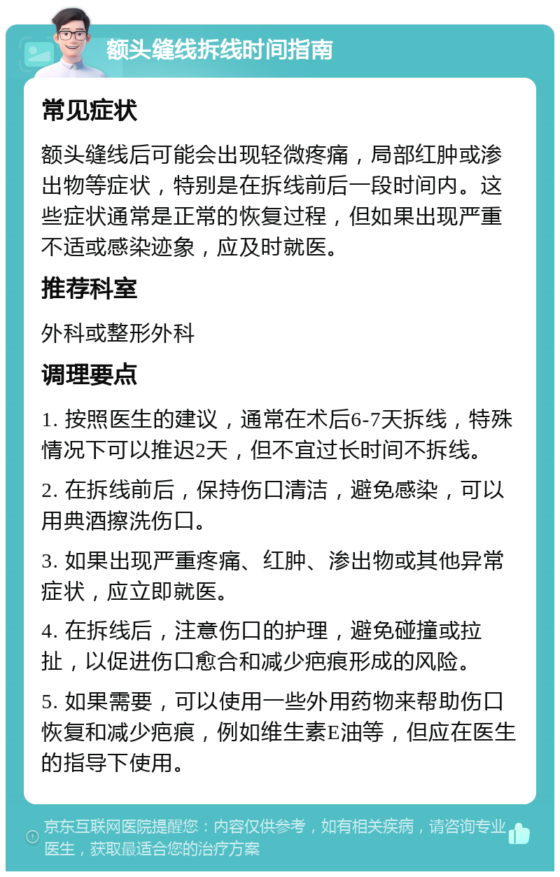 额头缝线拆线时间指南 常见症状 额头缝线后可能会出现轻微疼痛，局部红肿或渗出物等症状，特别是在拆线前后一段时间内。这些症状通常是正常的恢复过程，但如果出现严重不适或感染迹象，应及时就医。 推荐科室 外科或整形外科 调理要点 1. 按照医生的建议，通常在术后6-7天拆线，特殊情况下可以推迟2天，但不宜过长时间不拆线。 2. 在拆线前后，保持伤口清洁，避免感染，可以用典酒擦洗伤口。 3. 如果出现严重疼痛、红肿、渗出物或其他异常症状，应立即就医。 4. 在拆线后，注意伤口的护理，避免碰撞或拉扯，以促进伤口愈合和减少疤痕形成的风险。 5. 如果需要，可以使用一些外用药物来帮助伤口恢复和减少疤痕，例如维生素E油等，但应在医生的指导下使用。