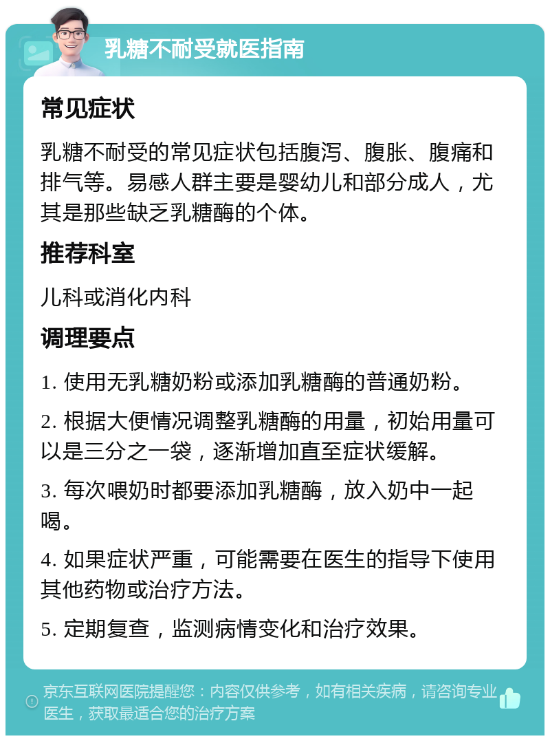 乳糖不耐受就医指南 常见症状 乳糖不耐受的常见症状包括腹泻、腹胀、腹痛和排气等。易感人群主要是婴幼儿和部分成人，尤其是那些缺乏乳糖酶的个体。 推荐科室 儿科或消化内科 调理要点 1. 使用无乳糖奶粉或添加乳糖酶的普通奶粉。 2. 根据大便情况调整乳糖酶的用量，初始用量可以是三分之一袋，逐渐增加直至症状缓解。 3. 每次喂奶时都要添加乳糖酶，放入奶中一起喝。 4. 如果症状严重，可能需要在医生的指导下使用其他药物或治疗方法。 5. 定期复查，监测病情变化和治疗效果。