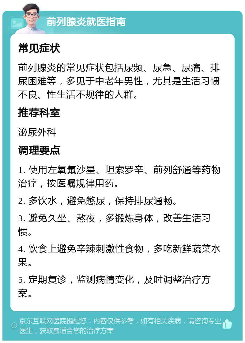 前列腺炎就医指南 常见症状 前列腺炎的常见症状包括尿频、尿急、尿痛、排尿困难等，多见于中老年男性，尤其是生活习惯不良、性生活不规律的人群。 推荐科室 泌尿外科 调理要点 1. 使用左氧氟沙星、坦索罗辛、前列舒通等药物治疗，按医嘱规律用药。 2. 多饮水，避免憋尿，保持排尿通畅。 3. 避免久坐、熬夜，多锻炼身体，改善生活习惯。 4. 饮食上避免辛辣刺激性食物，多吃新鲜蔬菜水果。 5. 定期复诊，监测病情变化，及时调整治疗方案。