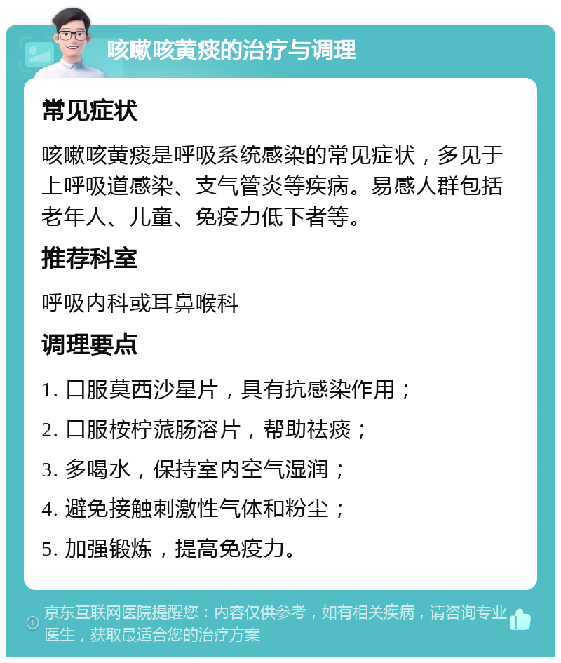 咳嗽咳黄痰的治疗与调理 常见症状 咳嗽咳黄痰是呼吸系统感染的常见症状，多见于上呼吸道感染、支气管炎等疾病。易感人群包括老年人、儿童、免疫力低下者等。 推荐科室 呼吸内科或耳鼻喉科 调理要点 1. 口服莫西沙星片，具有抗感染作用； 2. 口服桉柠蒎肠溶片，帮助祛痰； 3. 多喝水，保持室内空气湿润； 4. 避免接触刺激性气体和粉尘； 5. 加强锻炼，提高免疫力。