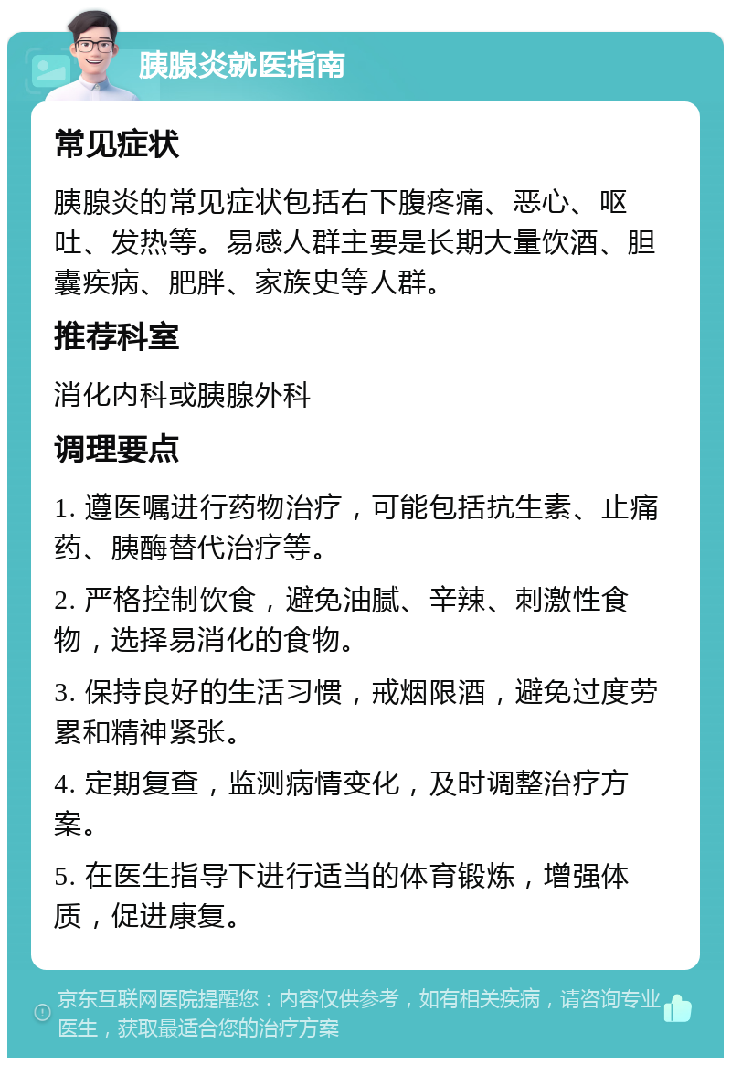 胰腺炎就医指南 常见症状 胰腺炎的常见症状包括右下腹疼痛、恶心、呕吐、发热等。易感人群主要是长期大量饮酒、胆囊疾病、肥胖、家族史等人群。 推荐科室 消化内科或胰腺外科 调理要点 1. 遵医嘱进行药物治疗，可能包括抗生素、止痛药、胰酶替代治疗等。 2. 严格控制饮食，避免油腻、辛辣、刺激性食物，选择易消化的食物。 3. 保持良好的生活习惯，戒烟限酒，避免过度劳累和精神紧张。 4. 定期复查，监测病情变化，及时调整治疗方案。 5. 在医生指导下进行适当的体育锻炼，增强体质，促进康复。