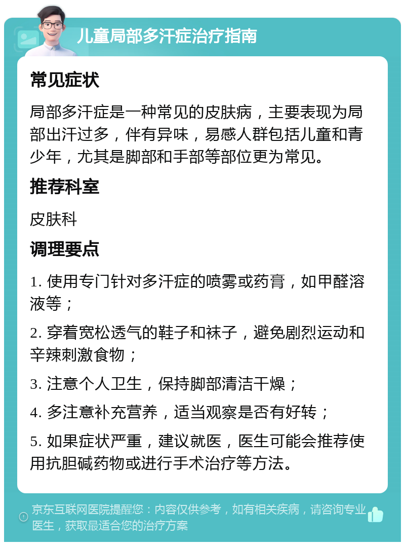 儿童局部多汗症治疗指南 常见症状 局部多汗症是一种常见的皮肤病，主要表现为局部出汗过多，伴有异味，易感人群包括儿童和青少年，尤其是脚部和手部等部位更为常见。 推荐科室 皮肤科 调理要点 1. 使用专门针对多汗症的喷雾或药膏，如甲醛溶液等； 2. 穿着宽松透气的鞋子和袜子，避免剧烈运动和辛辣刺激食物； 3. 注意个人卫生，保持脚部清洁干燥； 4. 多注意补充营养，适当观察是否有好转； 5. 如果症状严重，建议就医，医生可能会推荐使用抗胆碱药物或进行手术治疗等方法。