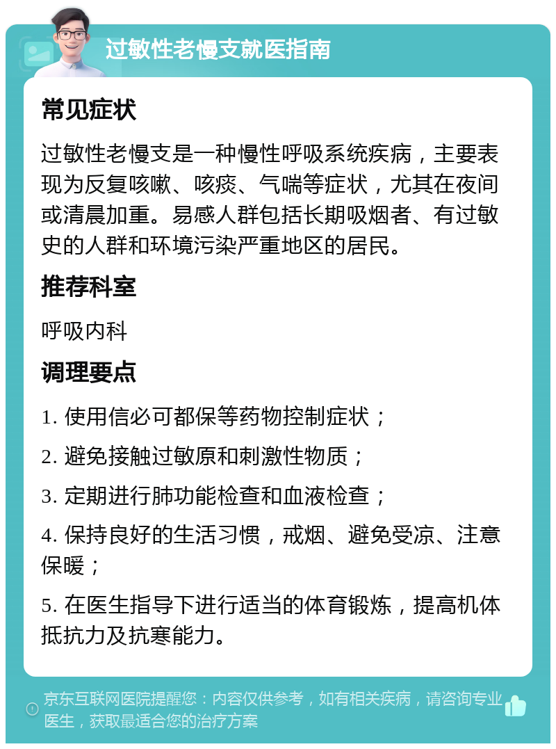 过敏性老慢支就医指南 常见症状 过敏性老慢支是一种慢性呼吸系统疾病，主要表现为反复咳嗽、咳痰、气喘等症状，尤其在夜间或清晨加重。易感人群包括长期吸烟者、有过敏史的人群和环境污染严重地区的居民。 推荐科室 呼吸内科 调理要点 1. 使用信必可都保等药物控制症状； 2. 避免接触过敏原和刺激性物质； 3. 定期进行肺功能检查和血液检查； 4. 保持良好的生活习惯，戒烟、避免受凉、注意保暖； 5. 在医生指导下进行适当的体育锻炼，提高机体抵抗力及抗寒能力。