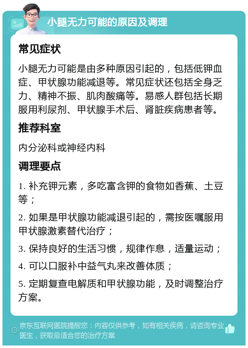 小腿无力可能的原因及调理 常见症状 小腿无力可能是由多种原因引起的，包括低钾血症、甲状腺功能减退等。常见症状还包括全身乏力、精神不振、肌肉酸痛等。易感人群包括长期服用利尿剂、甲状腺手术后、肾脏疾病患者等。 推荐科室 内分泌科或神经内科 调理要点 1. 补充钾元素，多吃富含钾的食物如香蕉、土豆等； 2. 如果是甲状腺功能减退引起的，需按医嘱服用甲状腺激素替代治疗； 3. 保持良好的生活习惯，规律作息，适量运动； 4. 可以口服补中益气丸来改善体质； 5. 定期复查电解质和甲状腺功能，及时调整治疗方案。