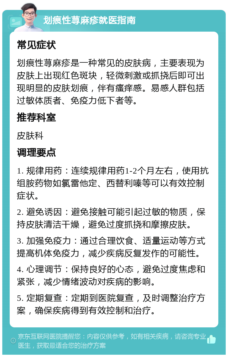 划痕性荨麻疹就医指南 常见症状 划痕性荨麻疹是一种常见的皮肤病，主要表现为皮肤上出现红色斑块，轻微刺激或抓挠后即可出现明显的皮肤划痕，伴有瘙痒感。易感人群包括过敏体质者、免疫力低下者等。 推荐科室 皮肤科 调理要点 1. 规律用药：连续规律用药1-2个月左右，使用抗组胺药物如氯雷他定、西替利嗪等可以有效控制症状。 2. 避免诱因：避免接触可能引起过敏的物质，保持皮肤清洁干燥，避免过度抓挠和摩擦皮肤。 3. 加强免疫力：通过合理饮食、适量运动等方式提高机体免疫力，减少疾病反复发作的可能性。 4. 心理调节：保持良好的心态，避免过度焦虑和紧张，减少情绪波动对疾病的影响。 5. 定期复查：定期到医院复查，及时调整治疗方案，确保疾病得到有效控制和治疗。