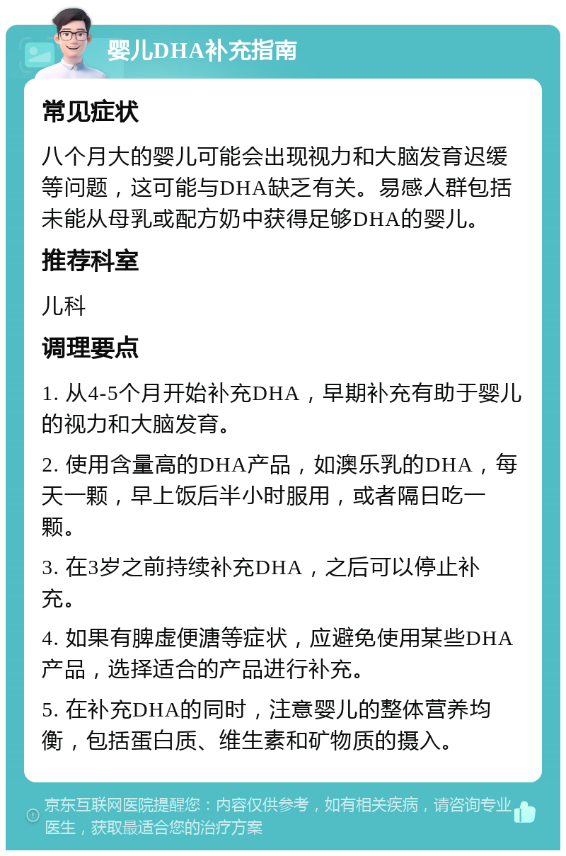 婴儿DHA补充指南 常见症状 八个月大的婴儿可能会出现视力和大脑发育迟缓等问题，这可能与DHA缺乏有关。易感人群包括未能从母乳或配方奶中获得足够DHA的婴儿。 推荐科室 儿科 调理要点 1. 从4-5个月开始补充DHA，早期补充有助于婴儿的视力和大脑发育。 2. 使用含量高的DHA产品，如澳乐乳的DHA，每天一颗，早上饭后半小时服用，或者隔日吃一颗。 3. 在3岁之前持续补充DHA，之后可以停止补充。 4. 如果有脾虚便溏等症状，应避免使用某些DHA产品，选择适合的产品进行补充。 5. 在补充DHA的同时，注意婴儿的整体营养均衡，包括蛋白质、维生素和矿物质的摄入。