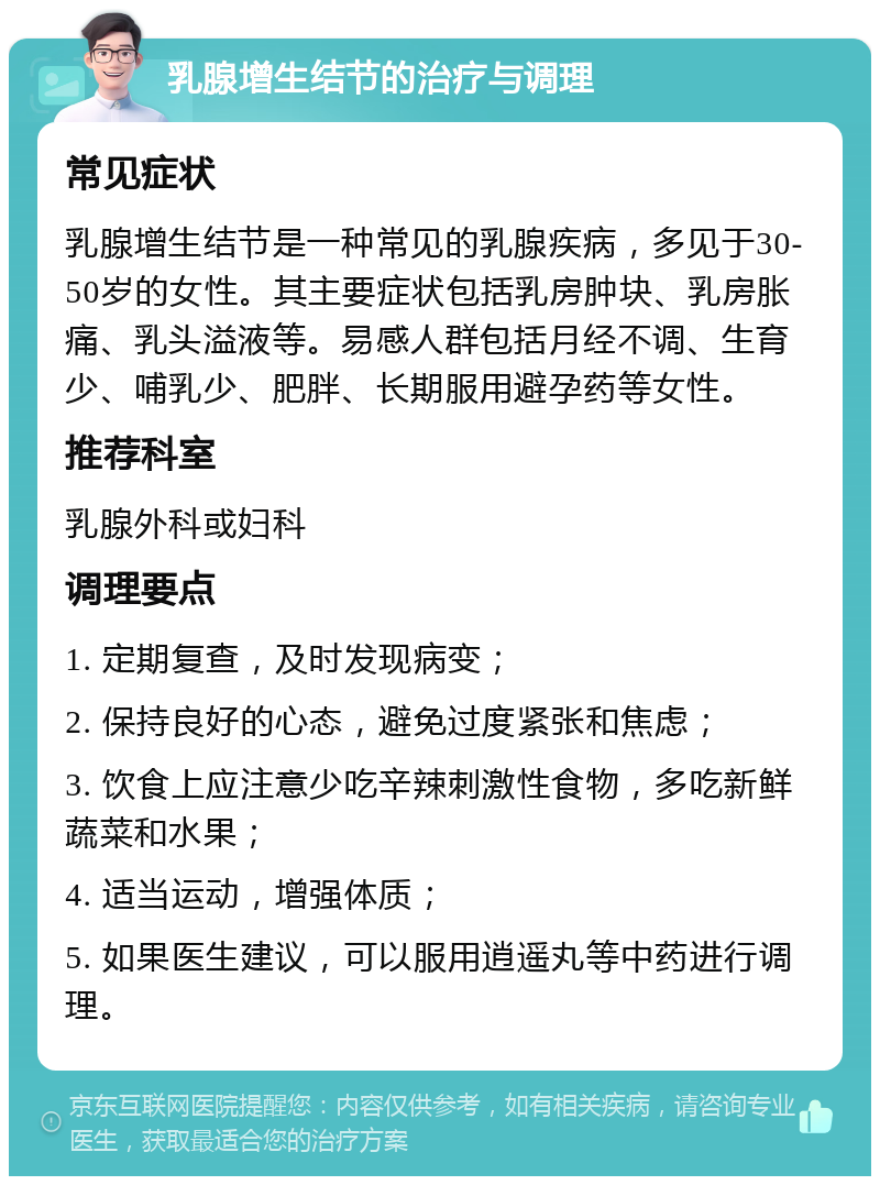 乳腺增生结节的治疗与调理 常见症状 乳腺增生结节是一种常见的乳腺疾病，多见于30-50岁的女性。其主要症状包括乳房肿块、乳房胀痛、乳头溢液等。易感人群包括月经不调、生育少、哺乳少、肥胖、长期服用避孕药等女性。 推荐科室 乳腺外科或妇科 调理要点 1. 定期复查，及时发现病变； 2. 保持良好的心态，避免过度紧张和焦虑； 3. 饮食上应注意少吃辛辣刺激性食物，多吃新鲜蔬菜和水果； 4. 适当运动，增强体质； 5. 如果医生建议，可以服用逍遥丸等中药进行调理。