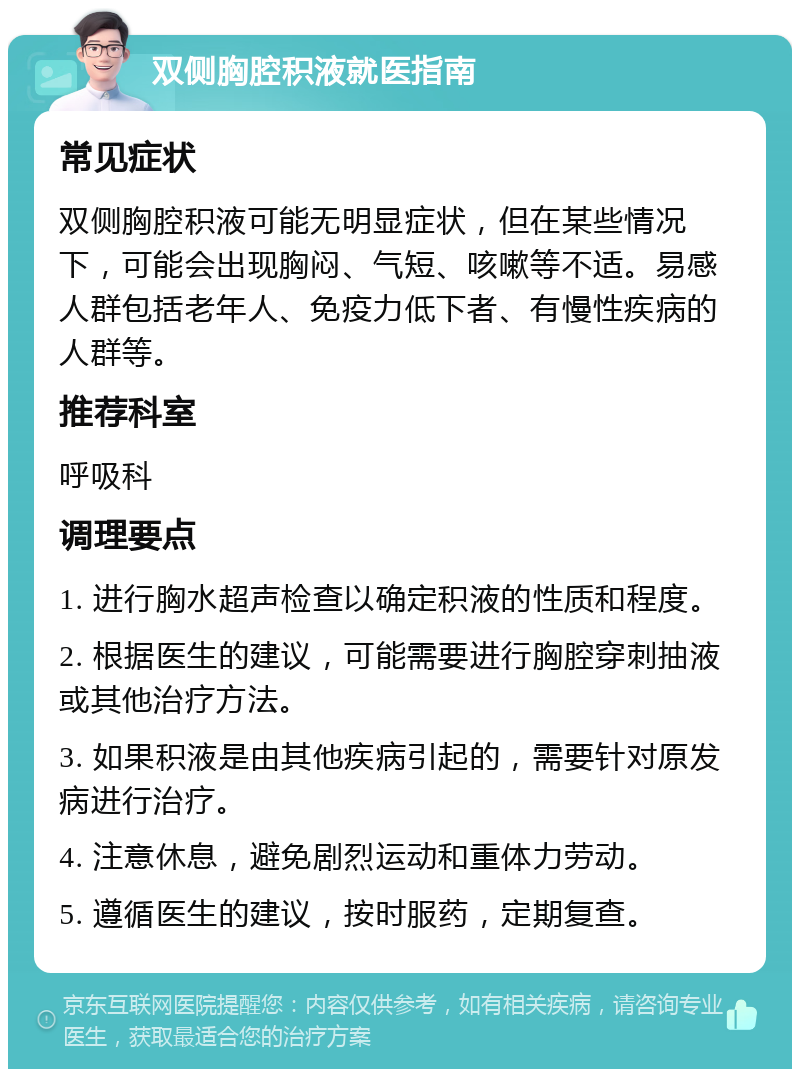 双侧胸腔积液就医指南 常见症状 双侧胸腔积液可能无明显症状，但在某些情况下，可能会出现胸闷、气短、咳嗽等不适。易感人群包括老年人、免疫力低下者、有慢性疾病的人群等。 推荐科室 呼吸科 调理要点 1. 进行胸水超声检查以确定积液的性质和程度。 2. 根据医生的建议，可能需要进行胸腔穿刺抽液或其他治疗方法。 3. 如果积液是由其他疾病引起的，需要针对原发病进行治疗。 4. 注意休息，避免剧烈运动和重体力劳动。 5. 遵循医生的建议，按时服药，定期复查。