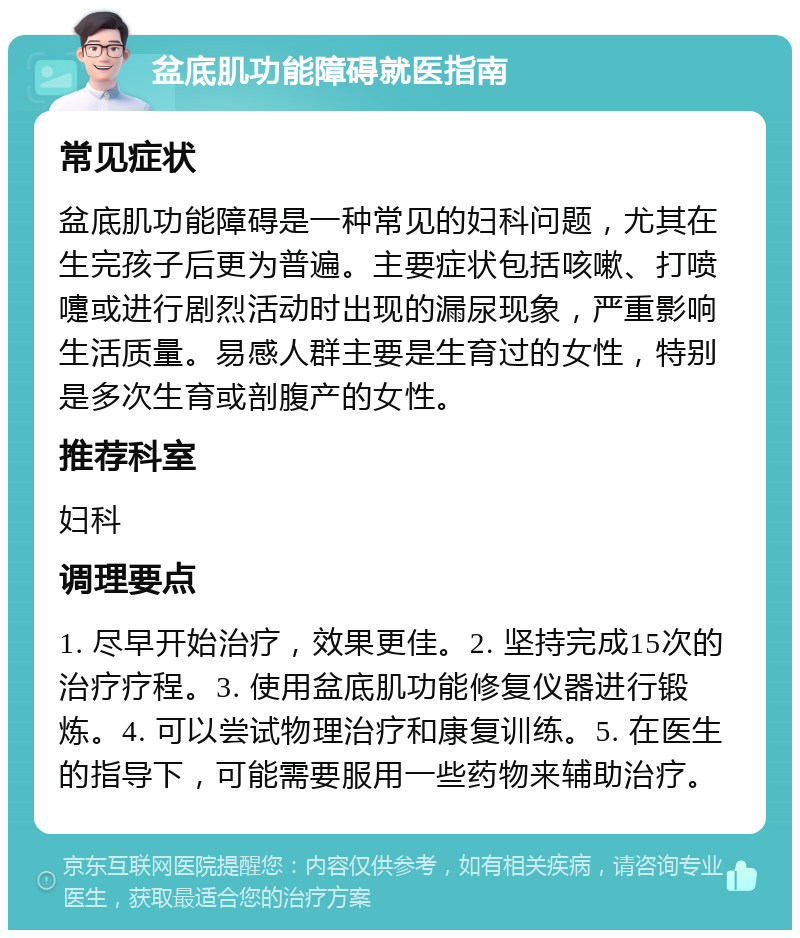 盆底肌功能障碍就医指南 常见症状 盆底肌功能障碍是一种常见的妇科问题，尤其在生完孩子后更为普遍。主要症状包括咳嗽、打喷嚏或进行剧烈活动时出现的漏尿现象，严重影响生活质量。易感人群主要是生育过的女性，特别是多次生育或剖腹产的女性。 推荐科室 妇科 调理要点 1. 尽早开始治疗，效果更佳。2. 坚持完成15次的治疗疗程。3. 使用盆底肌功能修复仪器进行锻炼。4. 可以尝试物理治疗和康复训练。5. 在医生的指导下，可能需要服用一些药物来辅助治疗。