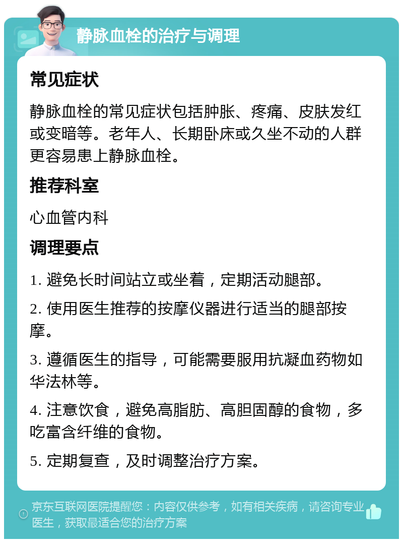 静脉血栓的治疗与调理 常见症状 静脉血栓的常见症状包括肿胀、疼痛、皮肤发红或变暗等。老年人、长期卧床或久坐不动的人群更容易患上静脉血栓。 推荐科室 心血管内科 调理要点 1. 避免长时间站立或坐着，定期活动腿部。 2. 使用医生推荐的按摩仪器进行适当的腿部按摩。 3. 遵循医生的指导，可能需要服用抗凝血药物如华法林等。 4. 注意饮食，避免高脂肪、高胆固醇的食物，多吃富含纤维的食物。 5. 定期复查，及时调整治疗方案。