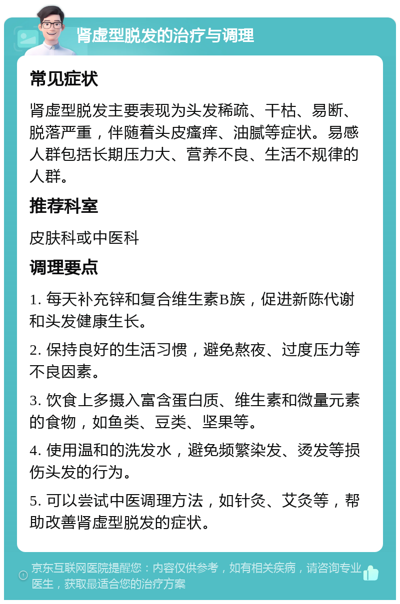 肾虚型脱发的治疗与调理 常见症状 肾虚型脱发主要表现为头发稀疏、干枯、易断、脱落严重，伴随着头皮瘙痒、油腻等症状。易感人群包括长期压力大、营养不良、生活不规律的人群。 推荐科室 皮肤科或中医科 调理要点 1. 每天补充锌和复合维生素B族，促进新陈代谢和头发健康生长。 2. 保持良好的生活习惯，避免熬夜、过度压力等不良因素。 3. 饮食上多摄入富含蛋白质、维生素和微量元素的食物，如鱼类、豆类、坚果等。 4. 使用温和的洗发水，避免频繁染发、烫发等损伤头发的行为。 5. 可以尝试中医调理方法，如针灸、艾灸等，帮助改善肾虚型脱发的症状。