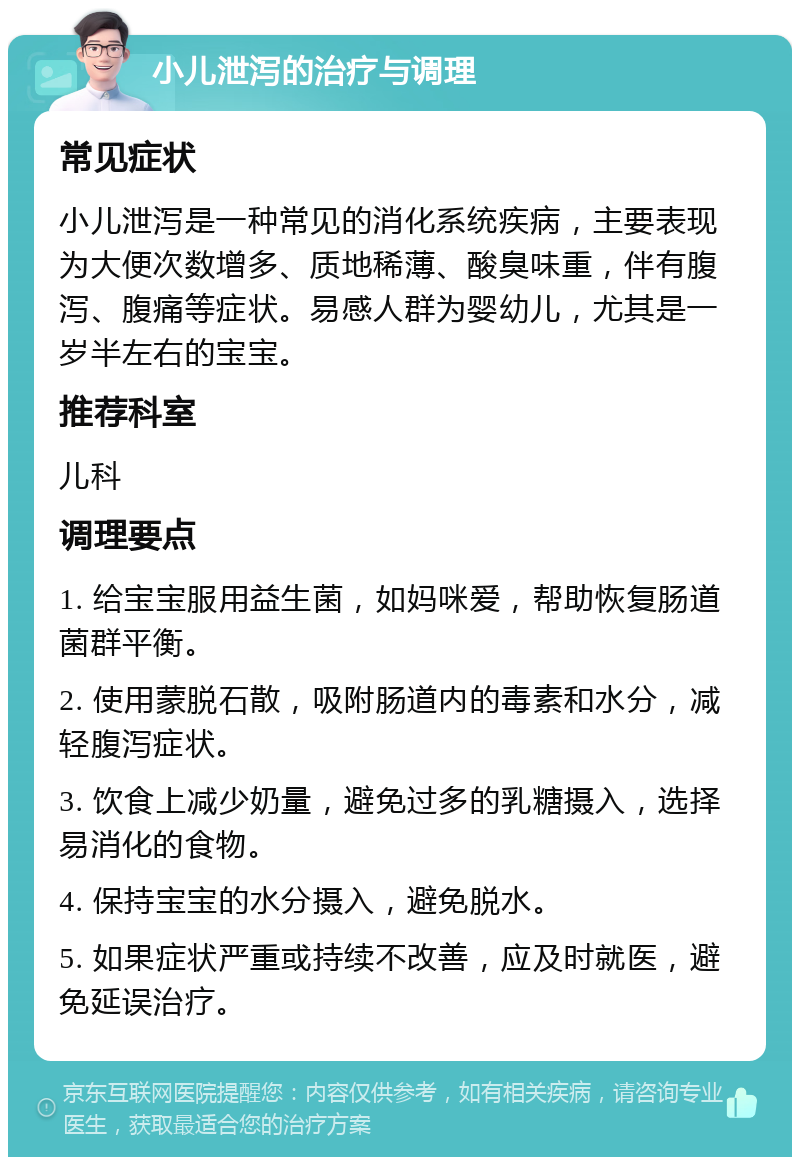 小儿泄泻的治疗与调理 常见症状 小儿泄泻是一种常见的消化系统疾病，主要表现为大便次数增多、质地稀薄、酸臭味重，伴有腹泻、腹痛等症状。易感人群为婴幼儿，尤其是一岁半左右的宝宝。 推荐科室 儿科 调理要点 1. 给宝宝服用益生菌，如妈咪爱，帮助恢复肠道菌群平衡。 2. 使用蒙脱石散，吸附肠道内的毒素和水分，减轻腹泻症状。 3. 饮食上减少奶量，避免过多的乳糖摄入，选择易消化的食物。 4. 保持宝宝的水分摄入，避免脱水。 5. 如果症状严重或持续不改善，应及时就医，避免延误治疗。