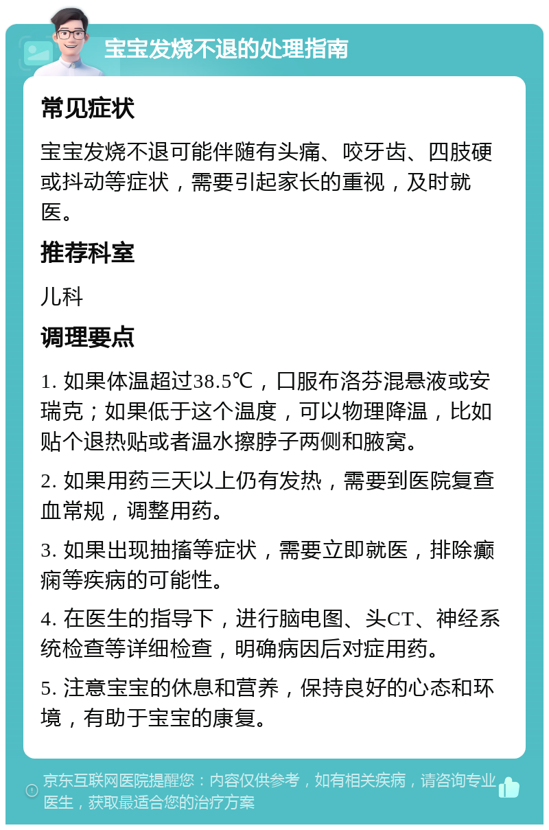 宝宝发烧不退的处理指南 常见症状 宝宝发烧不退可能伴随有头痛、咬牙齿、四肢硬或抖动等症状，需要引起家长的重视，及时就医。 推荐科室 儿科 调理要点 1. 如果体温超过38.5℃，口服布洛芬混悬液或安瑞克；如果低于这个温度，可以物理降温，比如贴个退热贴或者温水擦脖子两侧和腋窝。 2. 如果用药三天以上仍有发热，需要到医院复查血常规，调整用药。 3. 如果出现抽搐等症状，需要立即就医，排除癫痫等疾病的可能性。 4. 在医生的指导下，进行脑电图、头CT、神经系统检查等详细检查，明确病因后对症用药。 5. 注意宝宝的休息和营养，保持良好的心态和环境，有助于宝宝的康复。