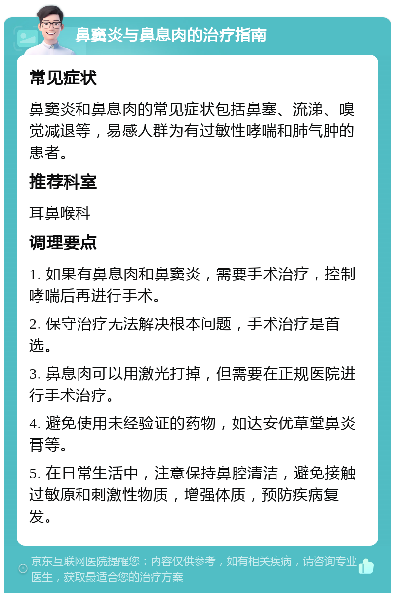 鼻窦炎与鼻息肉的治疗指南 常见症状 鼻窦炎和鼻息肉的常见症状包括鼻塞、流涕、嗅觉减退等，易感人群为有过敏性哮喘和肺气肿的患者。 推荐科室 耳鼻喉科 调理要点 1. 如果有鼻息肉和鼻窦炎，需要手术治疗，控制哮喘后再进行手术。 2. 保守治疗无法解决根本问题，手术治疗是首选。 3. 鼻息肉可以用激光打掉，但需要在正规医院进行手术治疗。 4. 避免使用未经验证的药物，如达安优草堂鼻炎膏等。 5. 在日常生活中，注意保持鼻腔清洁，避免接触过敏原和刺激性物质，增强体质，预防疾病复发。