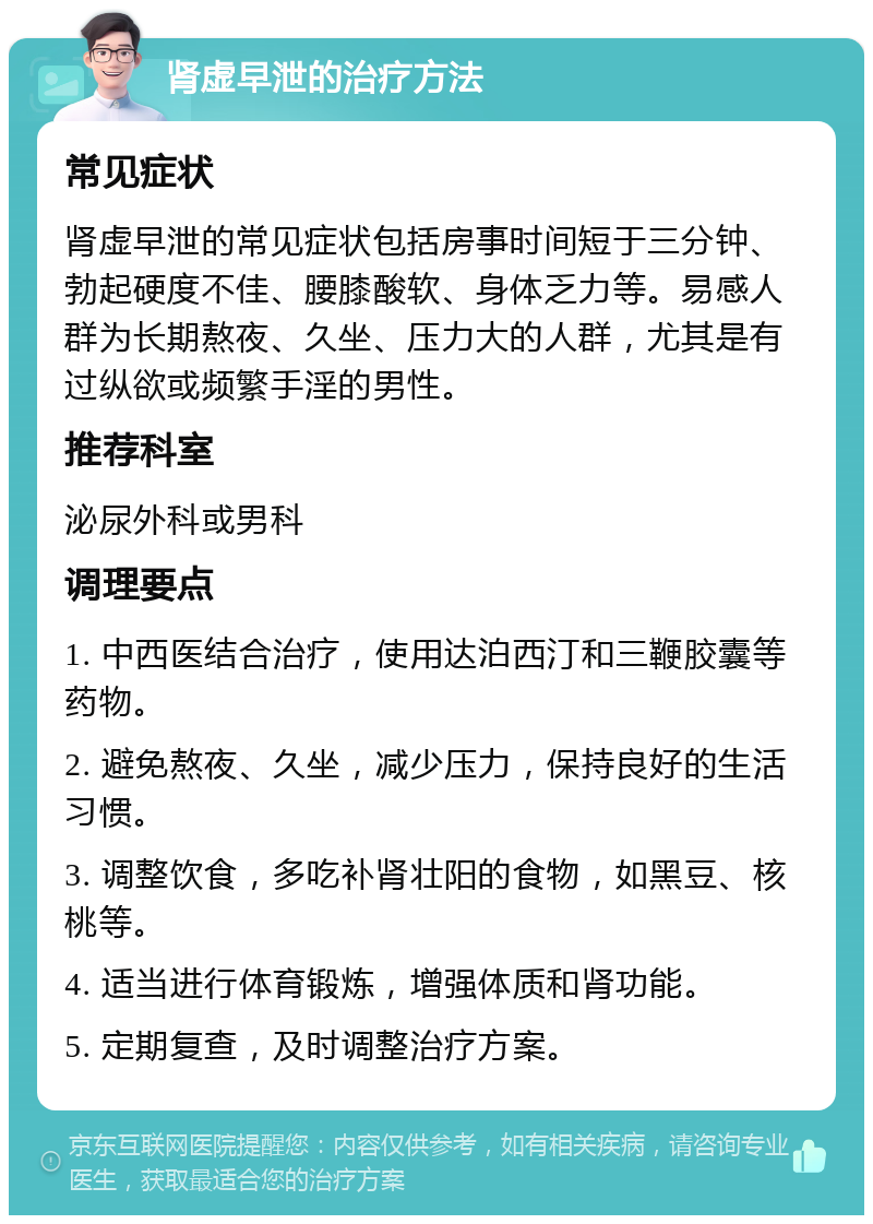 肾虚早泄的治疗方法 常见症状 肾虚早泄的常见症状包括房事时间短于三分钟、勃起硬度不佳、腰膝酸软、身体乏力等。易感人群为长期熬夜、久坐、压力大的人群，尤其是有过纵欲或频繁手淫的男性。 推荐科室 泌尿外科或男科 调理要点 1. 中西医结合治疗，使用达泊西汀和三鞭胶囊等药物。 2. 避免熬夜、久坐，减少压力，保持良好的生活习惯。 3. 调整饮食，多吃补肾壮阳的食物，如黑豆、核桃等。 4. 适当进行体育锻炼，增强体质和肾功能。 5. 定期复查，及时调整治疗方案。