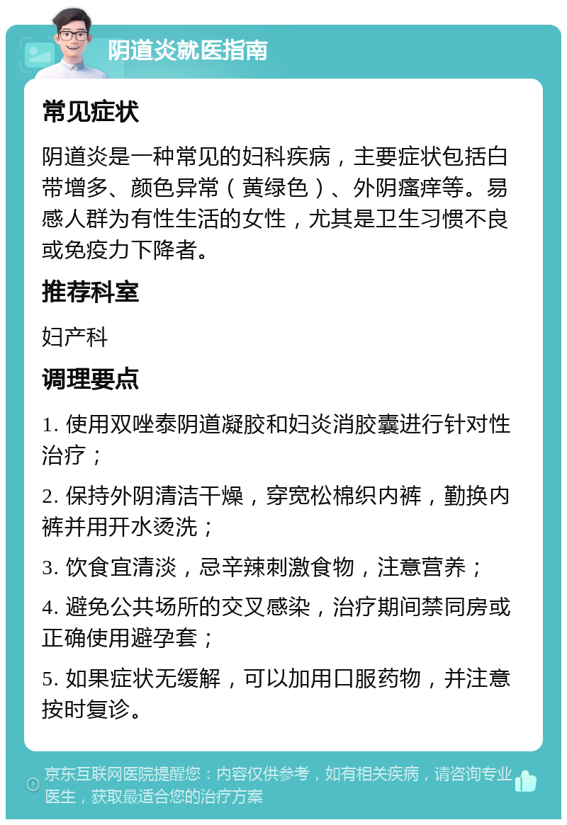 阴道炎就医指南 常见症状 阴道炎是一种常见的妇科疾病，主要症状包括白带增多、颜色异常（黄绿色）、外阴瘙痒等。易感人群为有性生活的女性，尤其是卫生习惯不良或免疫力下降者。 推荐科室 妇产科 调理要点 1. 使用双唑泰阴道凝胶和妇炎消胶囊进行针对性治疗； 2. 保持外阴清洁干燥，穿宽松棉织内裤，勤换内裤并用开水烫洗； 3. 饮食宜清淡，忌辛辣刺激食物，注意营养； 4. 避免公共场所的交叉感染，治疗期间禁同房或正确使用避孕套； 5. 如果症状无缓解，可以加用口服药物，并注意按时复诊。