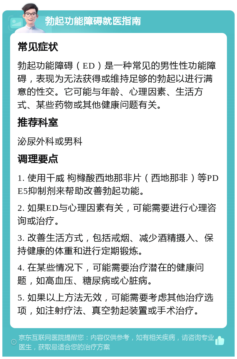 勃起功能障碍就医指南 常见症状 勃起功能障碍（ED）是一种常见的男性性功能障碍，表现为无法获得或维持足够的勃起以进行满意的性交。它可能与年龄、心理因素、生活方式、某些药物或其他健康问题有关。 推荐科室 泌尿外科或男科 调理要点 1. 使用千威 枸橼酸西地那非片（西地那非）等PDE5抑制剂来帮助改善勃起功能。 2. 如果ED与心理因素有关，可能需要进行心理咨询或治疗。 3. 改善生活方式，包括戒烟、减少酒精摄入、保持健康的体重和进行定期锻炼。 4. 在某些情况下，可能需要治疗潜在的健康问题，如高血压、糖尿病或心脏病。 5. 如果以上方法无效，可能需要考虑其他治疗选项，如注射疗法、真空勃起装置或手术治疗。