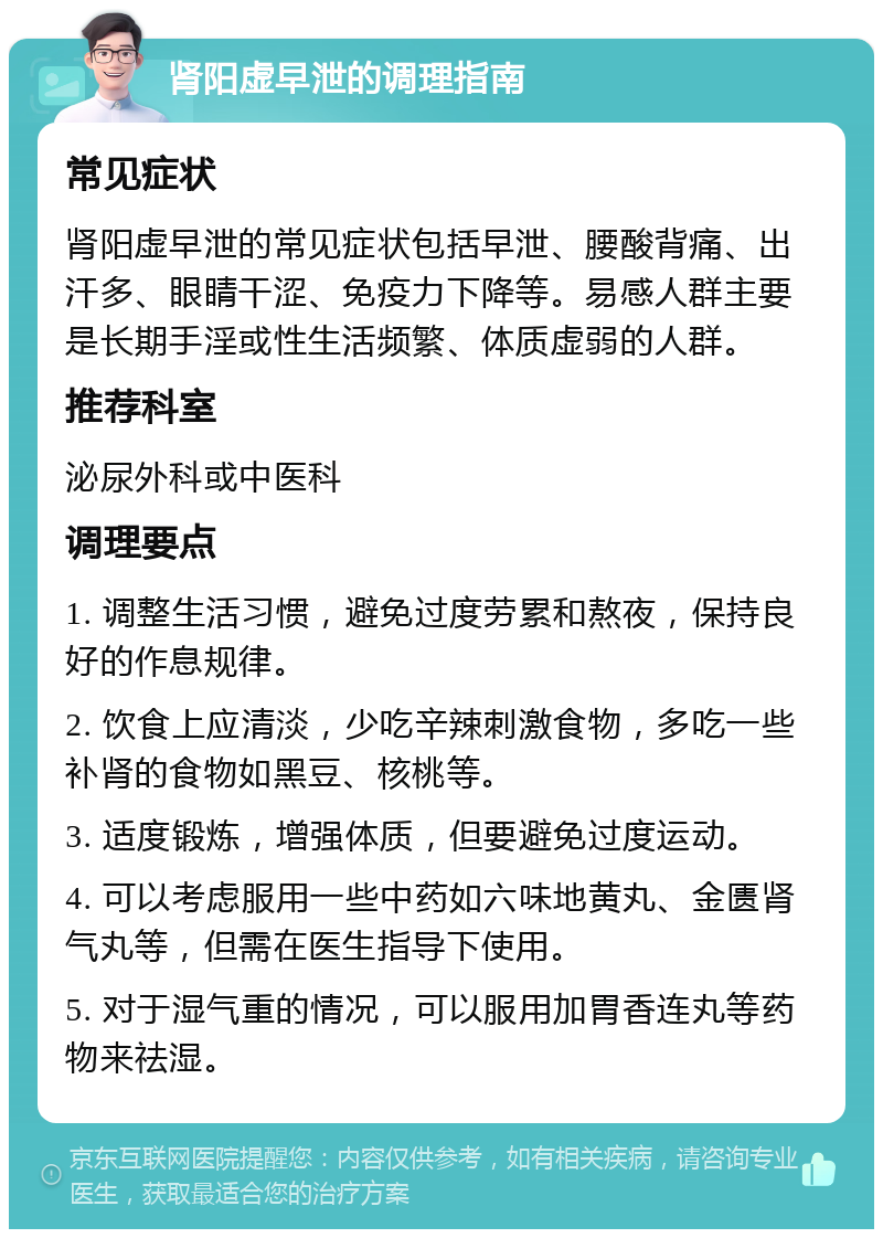 肾阳虚早泄的调理指南 常见症状 肾阳虚早泄的常见症状包括早泄、腰酸背痛、出汗多、眼睛干涩、免疫力下降等。易感人群主要是长期手淫或性生活频繁、体质虚弱的人群。 推荐科室 泌尿外科或中医科 调理要点 1. 调整生活习惯，避免过度劳累和熬夜，保持良好的作息规律。 2. 饮食上应清淡，少吃辛辣刺激食物，多吃一些补肾的食物如黑豆、核桃等。 3. 适度锻炼，增强体质，但要避免过度运动。 4. 可以考虑服用一些中药如六味地黄丸、金匮肾气丸等，但需在医生指导下使用。 5. 对于湿气重的情况，可以服用加胃香连丸等药物来祛湿。