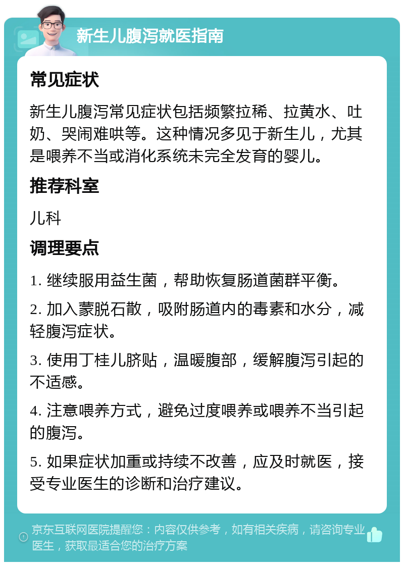 新生儿腹泻就医指南 常见症状 新生儿腹泻常见症状包括频繁拉稀、拉黄水、吐奶、哭闹难哄等。这种情况多见于新生儿，尤其是喂养不当或消化系统未完全发育的婴儿。 推荐科室 儿科 调理要点 1. 继续服用益生菌，帮助恢复肠道菌群平衡。 2. 加入蒙脱石散，吸附肠道内的毒素和水分，减轻腹泻症状。 3. 使用丁桂儿脐贴，温暖腹部，缓解腹泻引起的不适感。 4. 注意喂养方式，避免过度喂养或喂养不当引起的腹泻。 5. 如果症状加重或持续不改善，应及时就医，接受专业医生的诊断和治疗建议。