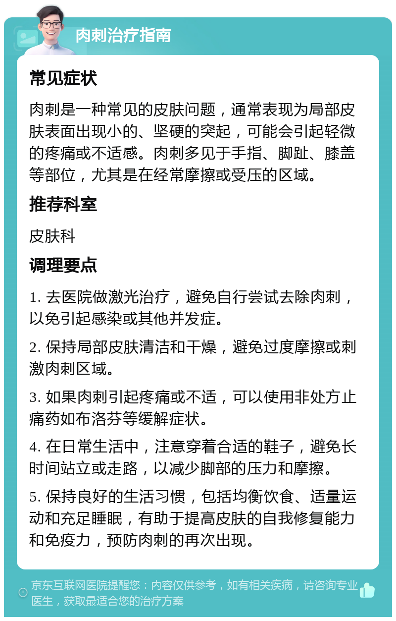 肉刺治疗指南 常见症状 肉刺是一种常见的皮肤问题，通常表现为局部皮肤表面出现小的、坚硬的突起，可能会引起轻微的疼痛或不适感。肉刺多见于手指、脚趾、膝盖等部位，尤其是在经常摩擦或受压的区域。 推荐科室 皮肤科 调理要点 1. 去医院做激光治疗，避免自行尝试去除肉刺，以免引起感染或其他并发症。 2. 保持局部皮肤清洁和干燥，避免过度摩擦或刺激肉刺区域。 3. 如果肉刺引起疼痛或不适，可以使用非处方止痛药如布洛芬等缓解症状。 4. 在日常生活中，注意穿着合适的鞋子，避免长时间站立或走路，以减少脚部的压力和摩擦。 5. 保持良好的生活习惯，包括均衡饮食、适量运动和充足睡眠，有助于提高皮肤的自我修复能力和免疫力，预防肉刺的再次出现。